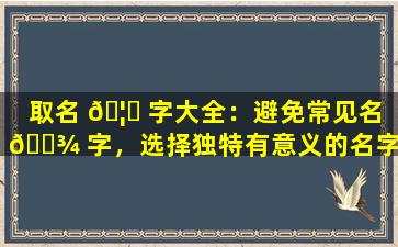 取名 🦟 字大全：避免常见名 🌾 字，选择独特有意义的名字！